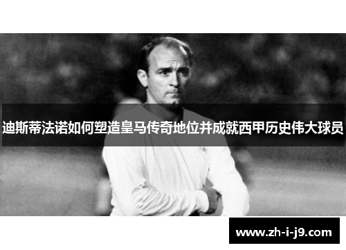 迪斯蒂法诺如何塑造皇马传奇地位并成就西甲历史伟大球员