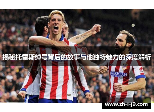 揭秘托雷斯绰号背后的故事与他独特魅力的深度解析 揭秘托雷斯绰号背后的故事与他独特魅力的深度解析