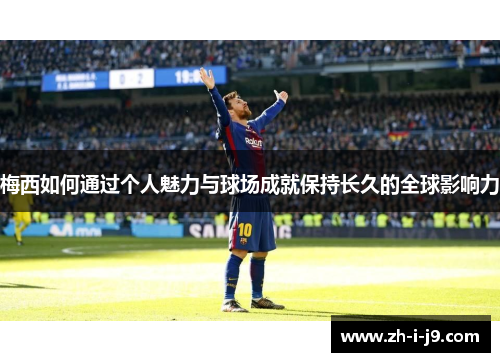 梅西如何通过个人魅力与球场成就保持长久的全球影响力 梅西如何通过个人魅力与球场成就保持长久的全球影响力