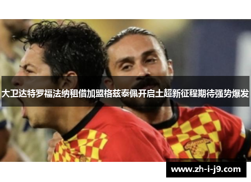 大卫达特罗福法纳租借加盟格兹泰佩开启土超新征程期待强势爆发