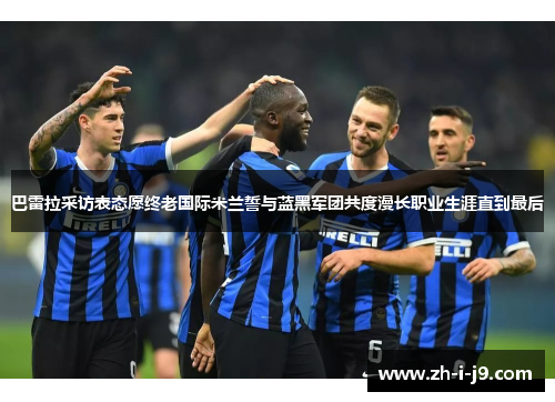 巴雷拉采访表态愿终老国际米兰誓与蓝黑军团共度漫长职业生涯直到最后