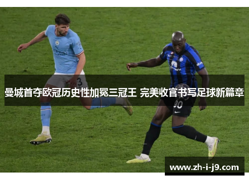 曼城首夺欧冠历史性加冕三冠王 完美收官书写足球新篇章
