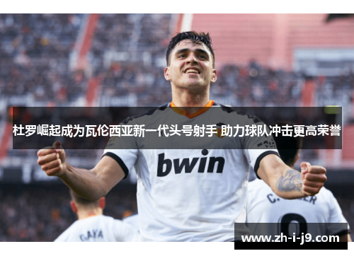 杜罗崛起成为瓦伦西亚新一代头号射手 助力球队冲击更高荣誉