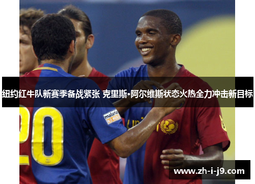 纽约红牛队新赛季备战紧张 克里斯·阿尔维斯状态火热全力冲击新目标