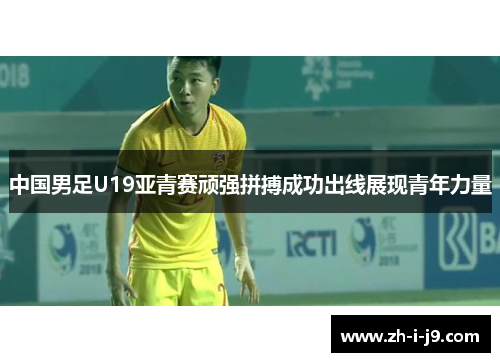 中国男足U19亚青赛顽强拼搏成功出线展现青年力量 中国男足U19亚青赛顽强拼搏成功出线展现青年力量